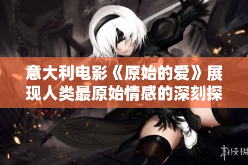 意大利电影《原始的爱》展现人类最原始情感的深刻探索与反思
