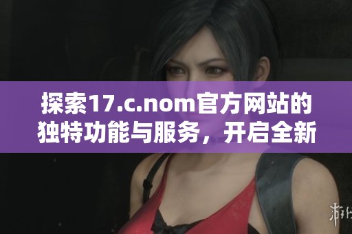 探索17.c.nom官方网站的独特功能与服务，开启全新数字世界的体验之旅