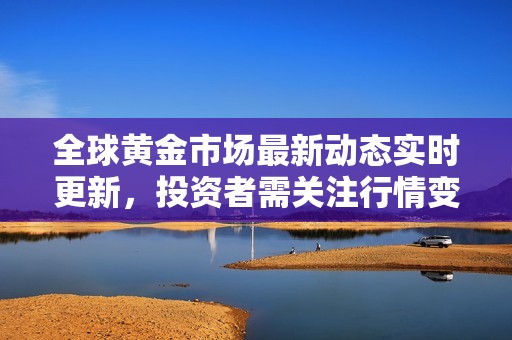 全球黄金市场最新动态实时更新，投资者需关注行情变化