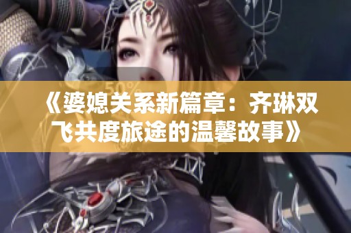 《婆媳关系新篇章：齐琳双飞共度旅途的温馨故事》