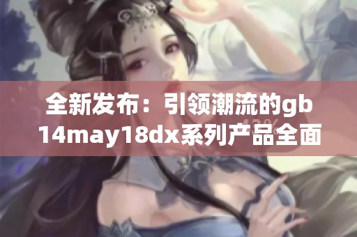 全新发布：引领潮流的gb14may18dx系列产品全面解析与体验分享