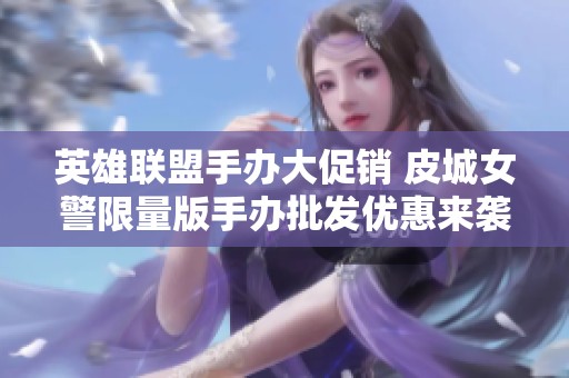 英雄联盟手办大促销 皮城女警限量版手办批发优惠来袭