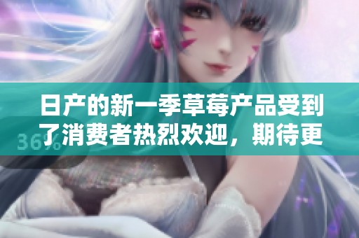 日产的新一季草莓产品受到了消费者热烈欢迎，期待更多创新发布