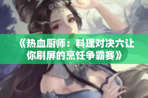 《热血厨师：料理对决六让你刷屏的烹饪争霸赛》