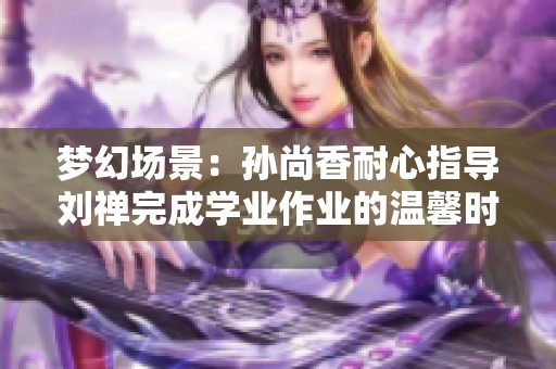 梦幻场景：孙尚香耐心指导刘禅完成学业作业的温馨时刻