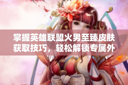 掌握英雄联盟火男至臻皮肤获取技巧，轻松解锁专属外观攻略