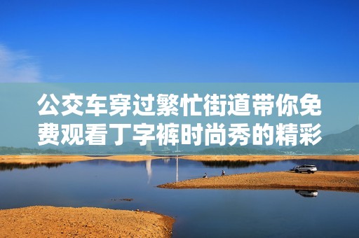 公交车穿过繁忙街道带你免费观看丁字裤时尚秀的精彩瞬间