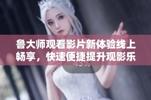 鲁大师观看影片新体验线上畅享，快速便捷提升观影乐趣