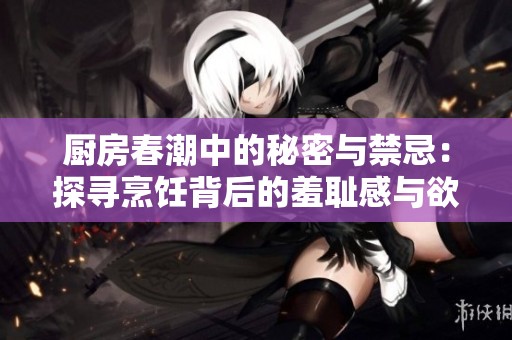 厨房春潮中的秘密与禁忌：探寻烹饪背后的羞耻感与欲望