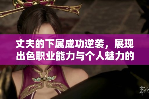 丈夫的下属成功逆袭，展现出色职业能力与个人魅力的故事