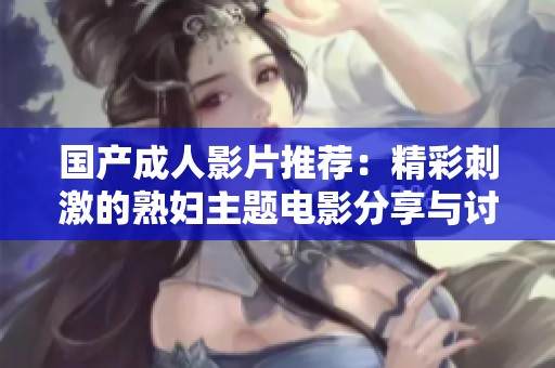国产成人影片推荐：精彩刺激的熟妇主题电影分享与讨论