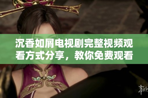 沉香如屑电视剧完整视频观看方式分享，教你免费观看全剧精彩内容