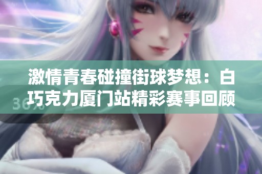 激情青春碰撞街球梦想：白巧克力厦门站精彩赛事回顾