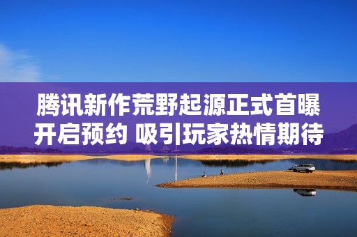 腾讯新作荒野起源正式首曝开启预约 吸引玩家热情期待