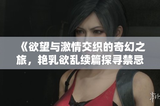 《欲望与激情交织的奇幻之旅，艳乳欲乱续篇探寻禁忌魅力》