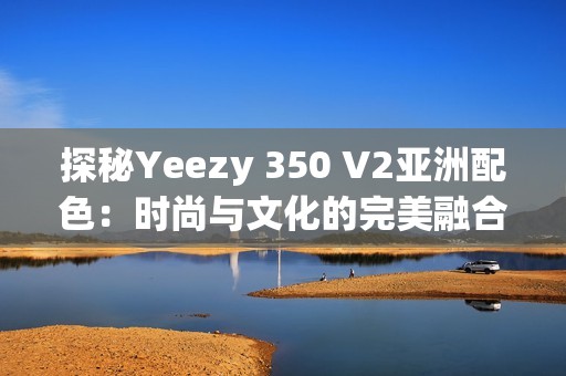 探秘Yeezy 350 V2亚洲配色：时尚与文化的完美融合分析