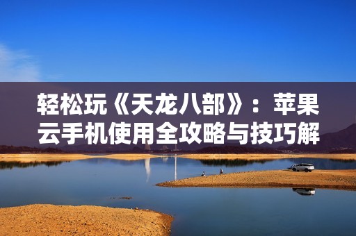 轻松玩《天龙八部》：苹果云手机使用全攻略与技巧解析