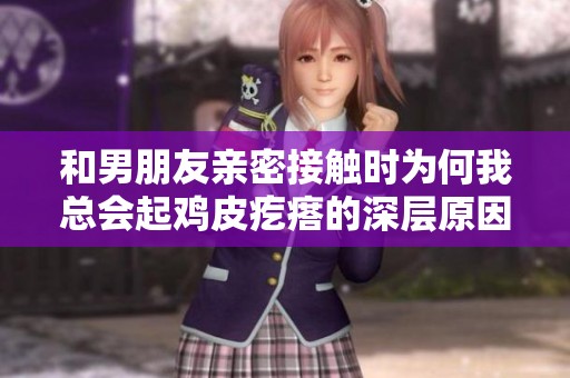 和男朋友亲密接触时为何我总会起鸡皮疙瘩的深层原因探讨