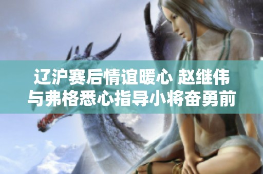 辽沪赛后情谊暖心 赵继伟与弗格悉心指导小将奋勇前行