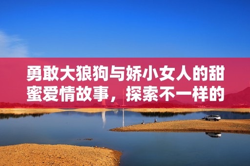 勇敢大狼狗与娇小女人的甜蜜爱情故事，探索不一样的情感世界