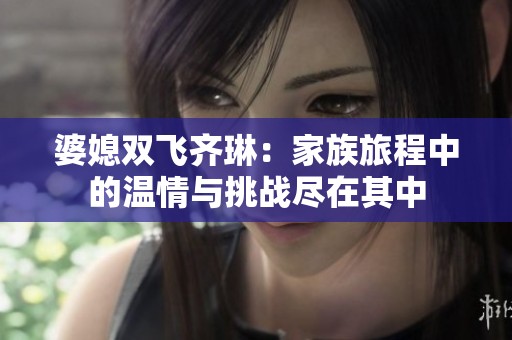 婆媳双飞齐琳：家族旅程中的温情与挑战尽在其中