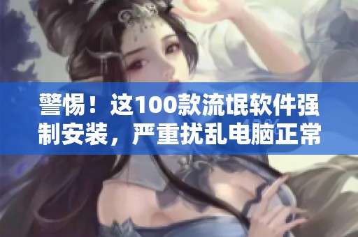 警惕！这100款流氓软件强制安装，严重扰乱电脑正常使用体验