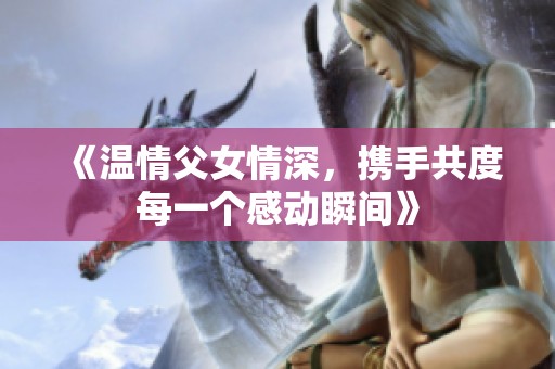 《温情父女情深，携手共度每一个感动瞬间》