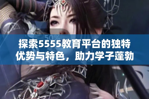 探索5555教育平台的独特优势与特色，助力学子蓬勃发展之路