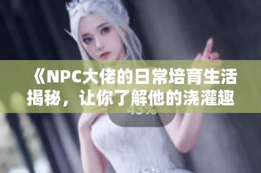 《NPC大佬的日常培育生活揭秘，让你了解他的浇灌趣事》