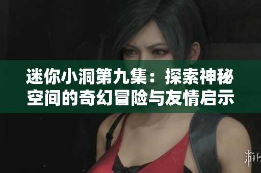 迷你小洞第九集：探索神秘空间的奇幻冒险与友情启示