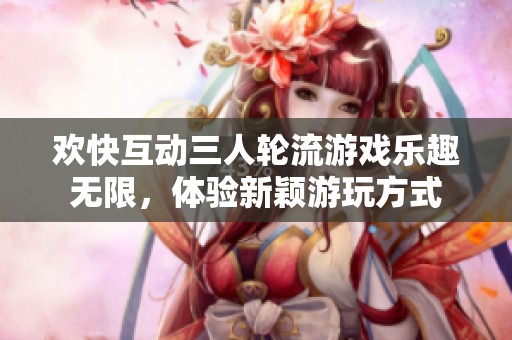 欢快互动三人轮流游戏乐趣无限，体验新颖游玩方式