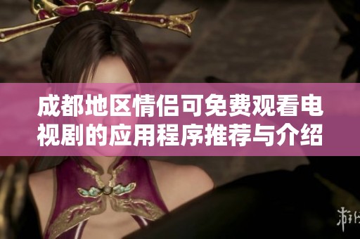 成都地区情侣可免费观看电视剧的应用程序推荐与介绍