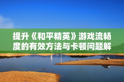 提升《和平精英》游戏流畅度的有效方法与卡顿问题解决方案