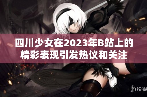 四川少女在2023年B站上的精彩表现引发热议和关注
