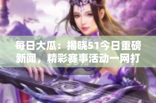每日大瓜：揭晓51今日重磅新闻，精彩赛事活动一网打尽