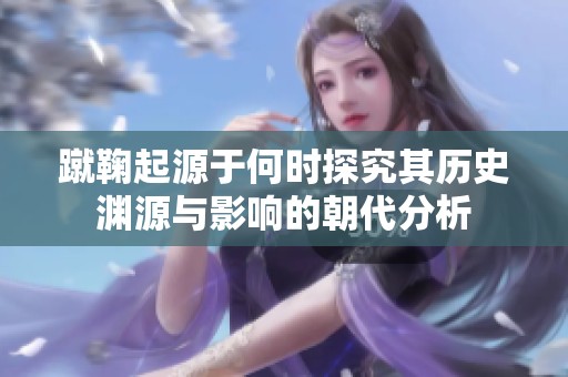 蹴鞠起源于何时探究其历史渊源与影响的朝代分析