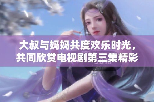 大叔与妈妈共度欢乐时光，共同欣赏电视剧第三集精彩瞬间