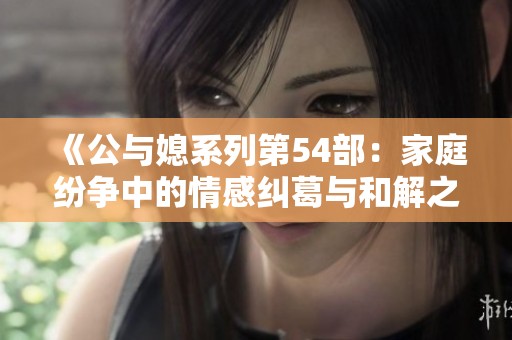 《公与媳系列第54部：家庭纷争中的情感纠葛与和解之道》