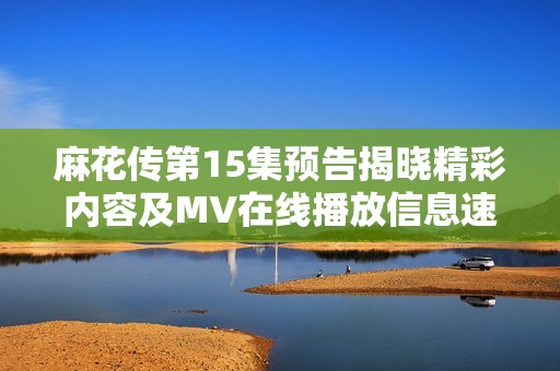 麻花传第15集预告揭晓精彩内容及MV在线播放信息速递