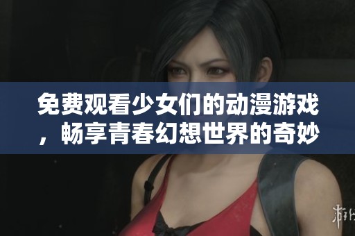 免费观看少女们的动漫游戏，畅享青春幻想世界的奇妙旅程