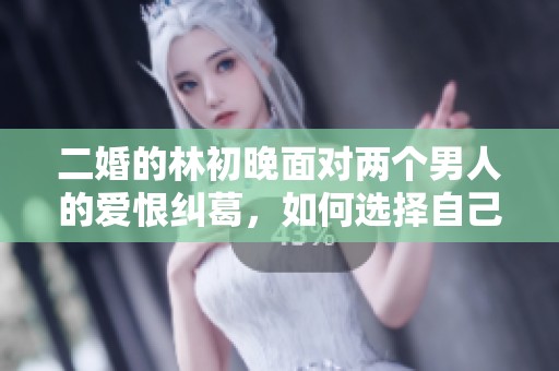 二婚的林初晚面对两个男人的爱恨纠葛，如何选择自己的未来幸福