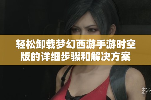 轻松卸载梦幻西游手游时空版的详细步骤和解决方案