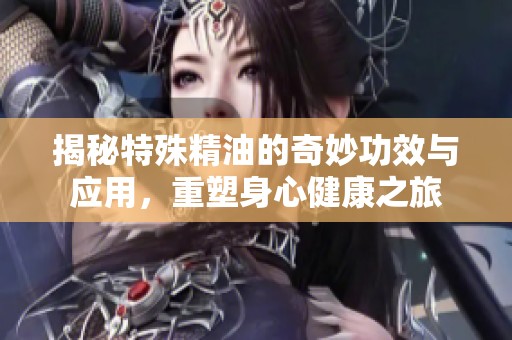 揭秘特殊精油的奇妙功效与应用，重塑身心健康之旅