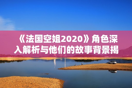 《法国空姐2020》角色深入解析与他们的故事背景揭示