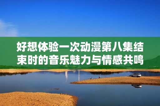 好想体验一次动漫第八集结束时的音乐魅力与情感共鸣
