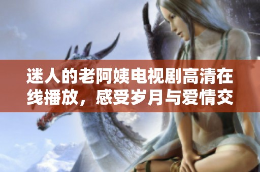 迷人的老阿姨电视剧高清在线播放，感受岁月与爱情交织的故事魅力