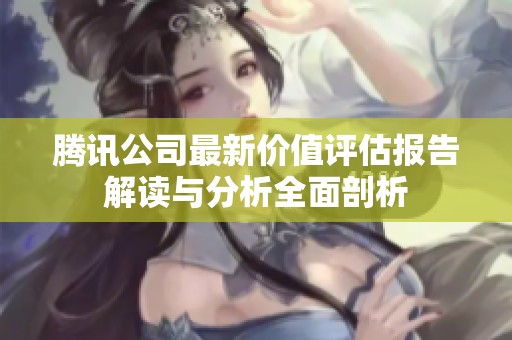 腾讯公司最新价值评估报告解读与分析全面剖析