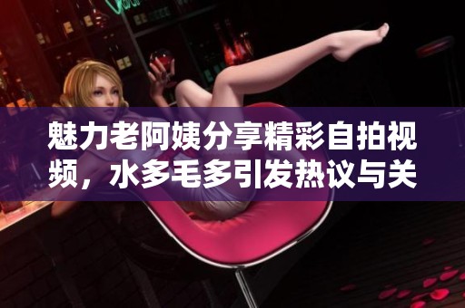魅力老阿姨分享精彩自拍视频，水多毛多引发热议与关注
