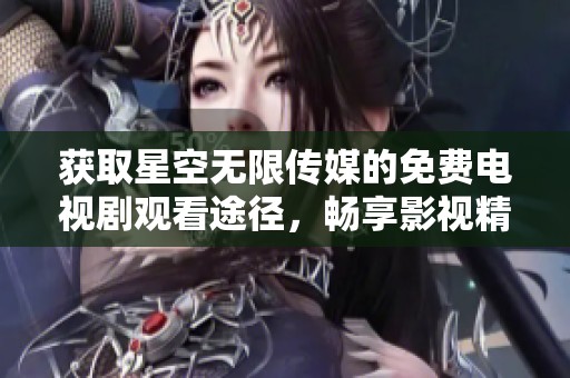 获取星空无限传媒的免费电视剧观看途径，畅享影视精彩内容