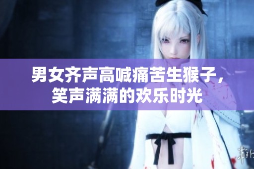 男女齐声高喊痛苦生猴子，笑声满满的欢乐时光
